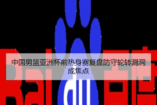 中国男篮亚洲杯前热身赛复盘防守轮转漏洞成焦点