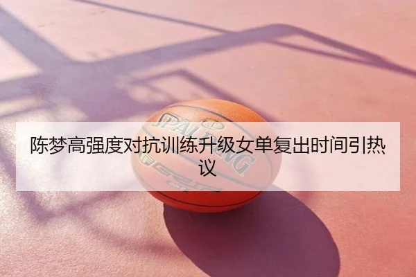 陈梦高强度对抗训练升级女单复出时间引热议