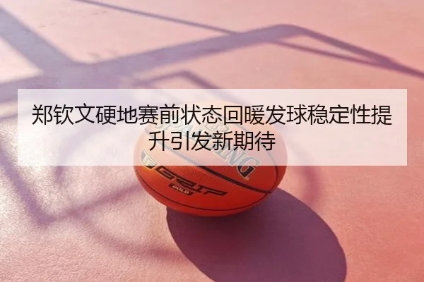 郑钦文硬地赛前状态回暖发球稳定性提升引发新期待