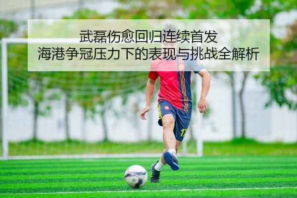 武磊伤愈回归连续首发 海港争冠压力下的表现与挑战全解析